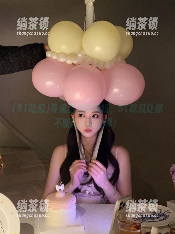 导航至黑料现场，51吃瓜让你不断打开新世界！