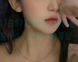 在51吃瓜里，登录后我得知“是什么”的另一种可能…