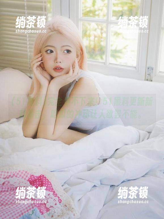 完全停不下来！51黑料更新新料暴击，吃瓜的冲动让人欲罢不能。