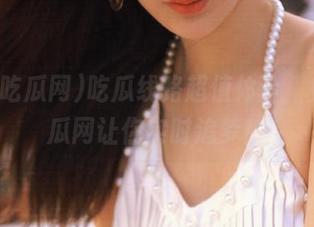 吃瓜线路超值体验，免费吃瓜网让你实时追梦！