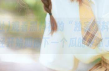 观看黑料社的“独家爆料”，我已经开始期待下一个瓜的来临了…